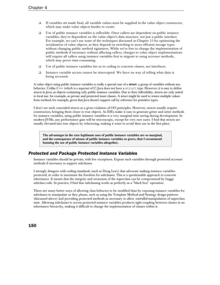 Chapter 4


      ❑     If variables are made final, all variable values must be supplied in the value object constructor,
            which may make value objects harder to create.
      ❑     Use of public instance variables is inflexible. Once callers are dependent on public instance
            variables, they're dependent on the value object's data structure, not just a public interface.
            For example, we can't use some of the techniques discussed in Chapter 15 for optimizing the
            serialization of value objects, as they depend on switching to more efficient storage types
            without changing public method signatures. While we're free to change the implementation of
            public methods if necessary without affecting callers, changes to value object implementations
            will require all callers using instance variables first to migrate to using accessor methods,
            which may prove time-consuming.
      ❑     Use of public instance variables ties us to coding to concrete classes, not interfaces.
      ❑     Instance variable access cannot be intercepted. We have no way of telling what data is
            being accessed.

  A value object using public instance variables is really a special case of a struct: a group of variables without any
  behavior. Unlike C++ (which is a superset of C) Java does not have a struct type. However, it is easy to define
  structs in Java, as objects containing only public instance variables. Due to their inflexibility, structs are only suited
  to local use: for example, as private and protected inner classes. A struct might be used to return multiple values
  from method, for example, given that Java doesn't support call by reference for primitive types.

  I don't see such concealed structs as a gross violation of OO principles. However, structs usually require
  constructors, bringing them closer to true objects. As IDEs make it easy to generate getter and setter methods
  for instance variables, using public instance variables is a very marginal time saving during development. In
  modern JVMs, any performance gain will be microscopic, except for very rare cases. I find that structs are
  usually elevated into true objects by refactoring, making it wiser to avoid their use in the first place.


          The advantages in the rare legitimate uses of public instance variables are so marginal,
          and the consequence of misuse of public instance variables so grave, that I recommend
          banning the use of public instance variables altogether.


Protected and Package Protected Instance Variables
  Instance variables should be private, with few exceptions. Expose such variables through protected accessor
  methods if necessary to support subclasses.

  I strongly disagree with coding standards (such as Doug Lea's) that advocate making instance variables
  protected, in order to maximize the freedom for subclasses. This is a questionable approach to concrete
  inheritance. It means that the integrity and invariants of the superclass can be compromised by buggy
  subclass code. In practice, I find that subclassing works as perfectly as a "black box" operation.

  There are many better ways of allowing class behavior to be modified than by exposing instance variables for
  subclasses to manipulate as they please, such as using the Template Method and Strategy design patterns
  (discussed above) and providing protected methods as necessary to allow controlled manipulation of superclass
  state. Allowing subclasses to access protected instance variables produces tight coupling between classes in an
  inheritance hierarchy, making it difficult to change the implementation of classes within it.




150
 