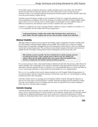 Design Techniques and Coding Standards for J2EE Projects


  Scott Ambler argues strongly that all instance variables should be private and, further, that "the ONLY
  member functions that are allowed to directly work with a field are the accessor member functions
  themselves" (that is, even methods within the declaring class should use getter and setter methods, rather than
  access the private instance variable directly).

  I feel that a protected instance variable is only acceptable if it's final (say, a logger that subclasses will use
  without initializing or modifying). This has the advantage of avoiding a method call, offering slightly simpler
  syntax. However, even in this case there are disadvantages. It's impossible to return a different object in
  different circumstances, and subclasses cannot override a variable as they can a method.

  I seldom see a legitimate use for Java's package (default) visibility for instance variables. It's a bit like C++'s
  friend mechanism: the fair-weather friend of lazy programmers.


         Avoid protected instance variables. They usually reflect bad design: there's nearly always a
         better solution. The only exception is the rare case when an instance variable can be made final.


Method Visibility
  Although method invocations can never pose the same danger as direct manipulation of instance variables, there
  are many benefits in reducing method visibility as far as possible. This is another way to reduce the coupling
  between classes. It's important to distinguish between the requirements of classes that use a class (even subclasses)
  and the class's internal requirements. This can both prevent accidental corruption of the class's internal state and
  simplify the task of developers working with the class, by offering them only the choices they need.


         Hide methods as much as possible. The fewer methods that are public, package protected
         or protected, the cleaner a class is and the easier it will be to test, use, subclass and
         refactor. Often, the only public methods that a class exposes will be the methods of the
         interfaces it implements and methods exposing JavaBean properties.

  It's a common practice to make a class's implementation methods protected rather than private, to allow them to be
  used by subclasses. This is inadvisable. In my experience, inheritance is best approached as a black box operation,
  rather than a white box operation. If class Dog extends Animal, this should mean that a Dog can be used where an
  Animal can be used, not that the Dog class needs to know the details of Animal's implementation.

  The protected modifier is best used for abstract methods (as in the Template Method design pattern), or
  for read-only helper methods required by subclasses. In both these cases, there are real advantages in making
  methods protected, rather than public.

  I find that I seldom need to use package protected (default visibility) methods, although the objections to
  them are less severe than to protected instance variables. Sometimes package protected methods revealing
  class state can be helpful to test cases. Package protected classes are typically far more useful, enabling an
  entire class to be concealed within a package.

Variable Scoping
  Variables should be declared as close as possible to where they are used. The fewer variables in scope, the
  easier code is to read and debug. It's a serious mistake to use an instance variable where an automatic method
  variable and/or additional method parameters can be used. Use C++/Java local declarations, in which
  variables are declared just before they're used, rather than C-style declarations at the beginning of methods.


                                                                                                                 151
 