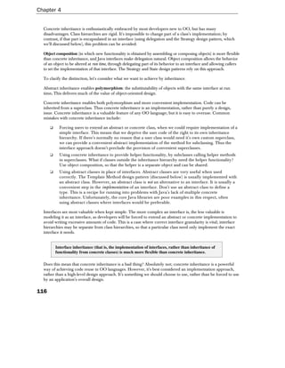 Chapter 4


  Concrete inheritance is enthusiastically embraced by most developers new to OO, but has many
  disadvantages. Class hierarchies are rigid. It's impossible to change part of a class's implementation; by
  contrast, if that part is encapsulated in an interface (using delegation and the Strategy design pattern, which
  we'll discussed below), this problem can be avoided.

  Object composition (in which new functionality is obtained by assembling or composing objects) is more flexible
  than concrete inheritance, and Java interfaces make delegation natural. Object composition allows the behavior
  of an object to be altered at run time, through delegating part of its behavior to an interface and allowing callers
  to set the implementation of that interface. The Strategy and State design patterns rely on this approach.

  To clarify the distinction, let's consider what we want to achieve by inheritance.

  Abstract inheritance enables polymorphism: the substitutability of objects with the same interface at run
  time. This delivers much of the value of object-oriented design.

  Concrete inheritance enables both polymorphism and more convenient implementation. Code can be
  inherited from a superclass. Thus concrete inheritance is an implementation, rather than purely a design,
  issue. Concrete inheritance is a valuable feature of any OO language; but it is easy to overuse. Common
  mistakes with concrete inheritance include:

      ❑     Forcing users to extend an abstract or concrete class, when we could require implementation of a
            simple interface. This means that we deprive the user code of the right to its own inheritance
            hierarchy. If there's normally no reason that a user class would need it's own custom superclass,
            we can provide a convenient abstract implementation of the method for subclassing. Thus the
            interface approach doesn't preclude the provision of convenient superclasses.
      ❑     Using concrete inheritance to provide helper functionality, by subclasses calling helper methods
            in superclasses. What if classes outside the inheritance hierarchy need the helper functionality?
            Use object composition, so that the helper is a separate object and can be shared.
      ❑     Using abstract classes in place of interfaces. Abstract classes are very useful when used
            correctly. The Template Method design pattern (discussed below) is usually implemented with
            an abstract class. However, an abstract class is not an alternative to an interface. It is usually a
            convenient step in the implementation of an interface. Don't use an abstract class to define a
            type. This is a recipe for running into problems with Java's lack of multiple concrete
            inheritance. Unfortunately, the core Java libraries are poor examples in this respect, often
            using abstract classes where interfaces would be preferable.

  Interfaces are most valuable when kept simple. The more complex an interface is, the less valuable is
  modeling it as an interface, as developers will be forced to extend an abstract or concrete implementation to
  avoid writing excessive amounts of code. This is a case where correct interface granularity is vital; interface
  hierarchies may be separate from class hierarchies, so that a particular class need only implement the exact
  interface it needs.


          Interface inheritance (that is, the implementation of interfaces, rather than inheritance of
          functionality from concrete classes) is much more flexible than concrete inheritance.

  Does this mean that concrete inheritance is a bad thing? Absolutely not; concrete inheritance is a powerful
  way of achieving code reuse in OO languages. However, it's best considered an implementation approach,
  rather than a high-level design approach. It's something we should choose to use, rather than be forced to use
  by an application's overall design.

116
 