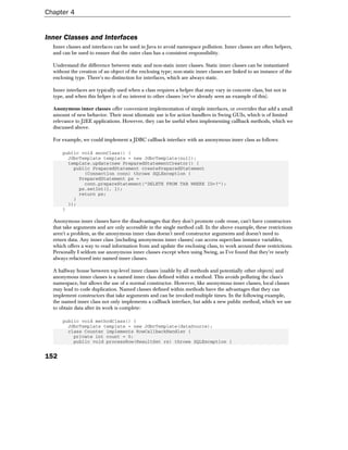 Chapter 4


Inner Classes and Interfaces
  Inner classes and interfaces can be used in Java to avoid namespace pollution. Inner classes are often helpers,
  and can be used to ensure that the outer class has a consistent responsibility.

  Understand the difference between static and non-static inner classes. Static inner classes can be instantiated
  without the creation of an object of the enclosing type; non-static inner classes are linked to an instance of the
  enclosing type. There's no distinction for interfaces, which are always static.

  Inner interfaces are typically used when a class requires a helper that may vary in concrete class, but not in
  type, and when this helper is of no interest to other classes (we've already seen an example of this).

  Anonymous inner classes offer convenient implementation of simple interfaces, or overrides that add a small
  amount of new behavior. Their most idiomatic use is for action handlers in Swing GUIs, which is of limited
  relevance to J2EE applications. However, they can be useful when implementing callback methods, which we
  discussed above.

  For example, we could implement a JDBC callback interface with an anonymous inner class as follows:

      public void anonClass() {
        JdbcTemplate template = new JdbcTemplate(null);
        template.update(new PreparedStatementCreator() {
          public PreparedStatement createPreparedStatement
              (Connection conn) throws SQLException {
            PreparedStatement ps =
              conn.prepareStatement("DELETE FROM TAB WHERE ID=?");
            ps.setInt(1, 1);
            return ps;
          }
        });
      }

  Anonymous inner classes have the disadvantages that they don't promote code reuse, can't have constructors
  that take arguments and are only accessible in the single method call. In the above example, these restrictions
  aren't a problem, as the anonymous inner class doesn't need constructor arguments and doesn't need to
  return data. Any inner class (including anonymous inner classes) can access superclass instance variables,
  which offers a way to read information from and update the enclosing class, to work around these restrictions.
  Personally I seldom use anonymous inner classes except when using Swing, as I've found that they're nearly
  always refactored into named inner classes.

  A halfway house between top-level inner classes (usable by all methods and potentially other objects) and
  anonymous inner classes is a named inner class defined within a method. This avoids polluting the class's
  namespace, but allows the use of a normal constructor. However, like anonymous inner classes, local classes
  may lead to code duplication. Named classes defined within methods have the advantages that they can
  implement constructors that take arguments and can be invoked multiple times. In the following example,
  the named inner class not only implements a callback interface, but adds a new public method, which we use
  to obtain data after its work is complete:

      public void methodClass() {
        JdbcTemplate template = new JdbcTemplate(dataSource);
        class Counter implements RowCallbackHandler {
          private int count = 0;
          public void processRow(ResultSet rs) throws SQLException {


152
 