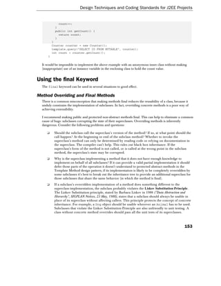 Design Techniques and Coding Standards for J2EE Projects


             count++;
           }
           public int getCount() {
             return count;
           }
          }
          Counter counter = new Counter();
          template.query("SELECT ID FROM MYTABLE", counter);
          int count = counter.getCount();
      }

  It would be impossible to implement the above example with an anonymous inner class without making
  (inappropriate) use of an instance variable in the enclosing class to hold the count value.


Using the final Keyword
  The final keyword can be used in several situations to good effect.

Method Overriding and Final Methods
  There is a common misconception that making methods final reduces the reusability of a class, because it
  unduly constrains the implementation of subclasses. In fact, overriding concrete methods is a poor way of
  achieving extensibility.

  I recommend making public and protected non-abstract methods final. This can help to eliminate a common
  cause of bugs: subclasses corrupting the state of their superclasses. Overriding methods is inherently
  dangerous. Consider the following problems and questions:

     ❑     Should the subclass call the superclass's version of the method? If so, at what point should the
           call happen? At the beginning or end of the subclass method? Whether to invoke the
           superclass's method can only be determined by reading code or relying on documentation in
           the superclass. The compiler can't help. This rules out black box inheritance. If the
           superclass's form of the method is not called, or is called at the wrong point in the subclass
           method, the superclass's state may be corrupted.
     ❑     Why is the superclass implementing a method that it does not have enough knowledge to
           implement on behalf of all subclasses? If it can provide a valid partial implementation it should
           defer those parts of the operation it doesn't understand to protected abstract methods in the
           Template Method design pattern; if its implementation is likely to be completely overridden by
           some subclasses it's best to break out the inheritance tree to provide an additional superclass for
           those subclasses that share the same behavior (in which the method is final).
     ❑     If a subclass's overridden implementation of a method does something different to the
           superclass implementation, the subclass probably violates the Liskov Substitution Principle.
           The Liskov Substitution principle, stated by Barbara Liskov in 1988 ("Data Abstraction and
           Hierarchy", SIGPLAN Notices, 23 May, 1988), states that a subclass should always be usable in
           place of its superclass without affecting callers. This principle protects the concept of concrete
           inheritance. For example, a Dog object should be usable wherever an Animal has to be used.
           Subclasses that violate the Liskov Substitution Principle are also unfriendly to unit testing. A
           class without concrete method overrides should pass all the unit tests of its superclasses.



                                                                                                         153
 