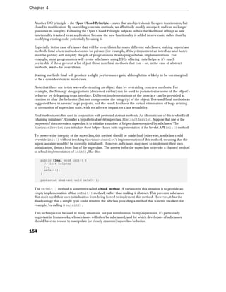 Chapter 4


  Another OO principle – the Open Closed Principle – states that an object should be open to extension, but
  closed to modification. By overriding concrete methods, we effectively modify an object, and can no longer
  guarantee its integrity. Following the Open Closed Principle helps to reduce the likelihood of bugs as new
  functionality is added to an application, because the new functionality is added in new code, rather than by
  modifying existing code, potentially breaking it.

  Especially in the case of classes that will be overridden by many different subclasses, making superclass
  methods final when methods cannot be private (for example, if they implement an interface and hence
  must be public) will simplify the job of programmers developing subclass implementations. For
  example, most programmers will create subclasses using IDEs offering code helpers: it's much
  preferable if these present a list of just those non-final methods that can – or, in the case of abstract
  methods, must – be overridden.

  Making methods final will produce a slight performance gain, although this is likely to be too marginal
  to be a consideration in most cases.

  Note that there are better ways of extending an object than by overriding concrete methods. For
  example, the Strategy design pattern (discussed earlier) can be used to parameterize some of the object's
  behavior by delegating to an interface. Different implementations of the interface can be provided at
  runtime to alter the behavior (but not compromise the integrity) of the object. I've used final methods as
  suggested here in several large projects, and the result has been the virtual elimination of bugs relating
  to corruption of superclass state, with no adverse impact on class reusability.

  Final methods are often used in conjunction with protected abstract methods. An idiomatic use of this is what I call
  "chaining initializers". Consider a hypothetical servlet superclass, AbstractServlet. Suppose that one of the
  purposes of this convenient superclass is to initialize a number of helper classes required by subclasses. The
  AbstractServlet class initializes these helper classes in its implementation of the Servlet API init() method.

  To preserve the integrity of the superclass, this method should be made final (otherwise, a subclass could
  override init() without invoking AbstractServlet's implementation of this method, meaning that the
  superclass state wouldn't be correctly initialized). However, subclasses may need to implement their own
  initialization, distinct from that of the superclass. The answer is for the superclass to invoke a chained method
  in a final implementation of init(), like this:

      public final void init() {
        // init helpers
        //…
        onInit();
      }

      protected abstract void onInit();

  The onInit() method is sometimes called a hook method. A variation in this situation is to provide an
  empty implementation of the onInit() method, rather than making it abstract. This prevents subclasses
  that don't need their own initialization from being forced to implement this method. However, it has the
  disadvantage that a simple typo could result in the subclass providing a method that is never invoked: for
  example, by calling it oninit().

  This technique can be used in many situations, not just initialization. In my experience, it's particularly
  important in frameworks, whose classes will often be subclassed, and for which developers of subclasses
  should have no reason to manipulate (or closely examine) superclass behavior.


154
 