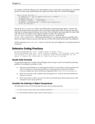 Chapter 4


  For example, consider the following code, which might be used in a value object representing a user, and which
  provides a concise, easily readable dump of the object's state which will prove very useful in debugging:

      public String toString() {
        StringBuffer sb = new StringBuffer(getClass().getName() + ": ");
        sb.append("pk=" + id + "; ");
        sb.append("surname='" + getSurname() + "'; ");
        sb.append("forename='" + getForename() + "'; ");
        sb.append(" systemHashCode=" + System.identityHashCode());
        return sb.toString();
      }

  Note the use of a StringBuffer, which is more efficient than concatenating strings with the + operator. Also
  note that the string forename and surname values are enclosed in single quotes, which will make any white space
  which may be causing unexpected behavior easy to detect. Note also that the state string includes the object's hash
  code. This can be very useful to verify if objects are distinct at runtime. The example uses
  System.identityHashCode() instead of the object's hashCode() method as the
  System.identityHashCode() method returns the default Object hash code, which in most JVMs will be
  based on an object's location in memory, rather than any override of this method that the object may implement.

  Another important use of toString() values is to show the type and configuration of an implementation of
  an interface.


Defensive Coding Practices
  NullPointerExceptions are a common cause of bugs. Since
  NullPointerExceptions don't carry helpful messages, the problems they cause
  can be hard to track down. Let's consider some coding standards we can
  apply to reduce the likelihood of them occurring at runtime.

Handle Nulls Correctly
  It's particularly important to consider what will happen when an object is null. I recommend the following
  guidelines for handling the possibility of nulls:

      ❑    Document method behavior on null arguments. Often it's a good idea to check parameters for
           nulls. It's important to document the behavior if null arguments are deemed to indicate
           erroneous calling code, and a method may legitimately throw a NullPointerException.
      ❑    Write test cases that invoke methods with null arguments to verify the documented behavior,
           whatever it may be.
      ❑    Don't assume that an object can never be null at a particular point without good reason. This
           assumption causes many problems.

Consider the Ordering of Object Comparisons
  The following two lines of code will produce the same result in normal operation:

      if (myStringVariable.equals(MY_STRING_CONSTANT))

      if (MY_STRING_CONSTANT.equals(myStringVariable))



156
 