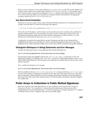 Design Techniques and Coding Standards for J2EE Projects


  However, the second form is more robust. What if myStringVariable is null? The second condition will
  evaluate to false, without error, while the first will throw a NullPointerException. It's usually a good
  idea to perform object comparisons by calling the equals() method on the object less likely to be null. If
  it's an error for the other object to be null, perform an explicit check for null and throw the appropriate
  exception (which won't be NullPointerException).

Use Short-circuit Evaluation
  Sometimes we can rely on Java's short-circuit evaluation of Boolean expressions to avoid potential errors: for
  example, with null objects. Consider the following code fragment:

      if ( (o != null) && (o.getValue() < 0))

  This is safe even if the object o is null. In this case, the second test won't be executed, as the condition has
  already evaluated to false. Of course, this idiom can only be used if it reflects the intention of the code.
  Something quite different might need to be done (besides evaluating this condition to false) if o is null.
  However, it's a safe bet that we don't want a NullPointerException.

  An alternative is to perform the second check in an inner if statement, only after an outer if statement has
  established that the object is non-null. However, I don't recommend this approach unless there is some other
  justification for the nested if statements (which, however, there often will be), as statement nesting adds complexity.

Distinguish Whitespace in Debug Statements and Error Messages
  Consider the following scenario. A web application fails with the following error:

  Error in com.foo.bar.MagicServlet: Cannot load class com.foo.bar.Magic

  The developer checks and establishes that the class com.foo.bar.Magic, as expected, is in the web
  application's classpath, in a JAR file in the /WEB-INF/lib directory. The problem makes no sense: is it an
  obscure J2EE classloading issue? The developer writes a JSP that successfully loads the class by name, and is
  still more puzzled.

  Now, consider the alternative error message:

  Error in com.foo.bar.MagicServlet: Cannot load class 'com.foo.bar.Magic '

  Now the problem is obvious: com.foo.bar.MagicServlet is trying to load class com.foo.bar.Magic
  by name, and somehow a trailing space has gotten into the class name. The moral of the story is that white
  space is important in debug statements and error messages. String literals should be enclosed in delimiters
  that clearly show what is part of the string and what isn't. Where possible, the delimiters should be illegal in
  the variable itself.


Prefer Arrays to Collections in Public Method Signatures
  Java's lack of generic types mean that whenever we use a collection, we're forced to cast to access its
  elements, even when – as we usually do – we know that all its elements are of the same type. This
  longstanding issue may be addressed in Java 1.5 with the introduction of a simpler analog of C++'s template
  mechanism. Casts are slow, complicate code, and are potentially fragile.



                                                                                                                  157
 