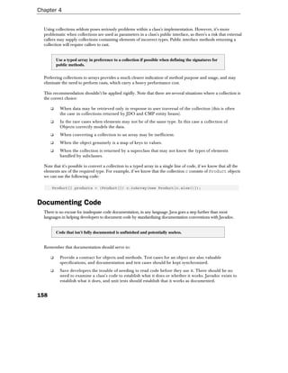 Chapter 4


  Using collections seldom poses seriously problems within a class's implementation. However, it's more
  problematic when collections are used as parameters in a class's public interface, as there's a risk that external
  callers may supply collections containing elements of incorrect types. Public interface methods returning a
  collection will require callers to cast.


          Use a typed array in preference to a collection if possible when defining the signatures for
          public methods.


  Preferring collections to arrays provides a much clearer indication of method purpose and usage, and may
  eliminate the need to perform casts, which carry a heavy performance cost.

  This recommendation shouldn't be applied rigidly. Note that there are several situations where a collection is
  the correct choice:

      ❑     When data may be retrieved only in response to user traversal of the collection (this is often
            the case in collections returned by JDO and CMP entity beans).
      ❑     In the rare cases when elements may not be of the same type. In this case a collection of
            Objects correctly models the data.
      ❑     When converting a collection to an array may be inefficient.
      ❑     When the object genuinely is a map of keys to values.
      ❑     When the collection is returned by a superclass that may not know the types of elements
            handled by subclasses.

  Note that it's possible to convert a collection to a typed array in a single line of code, if we know that all the
  elements are of the required type. For example, if we know that the collection c consists of Product objects
  we can use the following code:

      Product[] products = (Product[]) c.toArray(new Product[c.size()]);



Documenting Code
  There is no excuse for inadequate code documentation, in any language. Java goes a step further than most
  languages in helping developers to document code by standardizing documentation conventions with Javadoc.


          Code that isn't fully documented is unfinished and potentially useless.


  Remember that documentation should serve to:

      ❑     Provide a contract for objects and methods. Test cases for an object are also valuable
            specifications, and documentation and test cases should be kept synchronized.
      ❑     Save developers the trouble of needing to read code before they use it. There should be no
            need to examine a class's code to establish what it does or whether it works. Javadoc exists to
            establish what it does, and unit tests should establish that it works as documented.


158
 