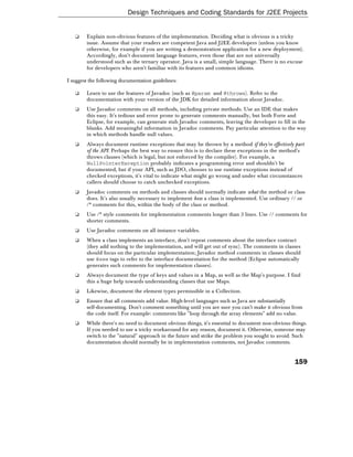 Design Techniques and Coding Standards for J2EE Projects


   ❑    Explain non-obvious features of the implementation. Deciding what is obvious is a tricky
        issue. Assume that your readers are competent Java and J2EE developers (unless you know
        otherwise, for example if you are writing a demonstration application for a new deployment).
        Accordingly, don't document language features, even those that are not universally
        understood such as the ternary operator. Java is a small, simple language. There is no excuse
        for developers who aren't familiar with its features and common idioms.

I suggest the following documentation guidelines:

   ❑    Learn to use the features of Javadoc (such as @param and @throws). Refer to the
        documentation with your version of the JDK for detailed information about Javadoc.
   ❑    Use Javadoc comments on all methods, including private methods. Use an IDE that makes
        this easy. It's tedious and error prone to generate comments manually, but both Forte and
        Eclipse, for example, can generate stub Javadoc comments, leaving the developer to fill in the
        blanks. Add meaningful information in Javadoc comments. Pay particular attention to the way
        in which methods handle null values.
   ❑    Always document runtime exceptions that may be thrown by a method if they're effectively part
        of the API. Perhaps the best way to ensure this is to declare these exceptions in the method's
        throws clauses (which is legal, but not enforced by the compiler). For example, a
        NullPointerException probably indicates a programming error and shouldn't be
        documented, but if your API, such as JDO, chooses to use runtime exceptions instead of
        checked exceptions, it's vital to indicate what might go wrong and under what circumstances
        callers should choose to catch unchecked exceptions.
   ❑    Javadoc comments on methods and classes should normally indicate what the method or class
        does. It's also usually necessary to implement how a class is implemented. Use ordinary // or
        /* comments for this, within the body of the class or method.
   ❑    Use /* style comments for implementation comments longer than 3 lines. Use // comments for
        shorter comments.
   ❑    Use Javadoc comments on all instance variables.
   ❑    When a class implements an interface, don't repeat comments about the interface contract
        (they add nothing to the implementation, and will get out of sync). The comments in classes
        should focus on the particular implementation; Javadoc method comments in classes should
        use @see tags to refer to the interface documentation for the method (Eclipse automatically
        generates such comments for implementation classes).
   ❑    Always document the type of keys and values in a Map, as well as the Map's purpose. I find
        this a huge help towards understanding classes that use Maps.
   ❑    Likewise, document the element types permissible in a Collection.
   ❑    Ensure that all comments add value. High-level languages such as Java are substantially
        self-documenting. Don't comment something until you are sure you can't make it obvious from
        the code itself. For example: comments like "loop through the array elements" add no value.
   ❑    While there's no need to document obvious things, it's essential to document non-obvious things.
        If you needed to use a tricky workaround for any reason, document it. Otherwise, someone may
        switch to the "natural" approach in the future and strike the problem you sought to avoid. Such
        documentation should normally be in implementation comments, not Javadoc comments.


                                                                                                  159
 
