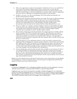 Chapter 4


      ❑    Take every opportunity to improve documentation. Confused as to how to use a method and
           had to look at the method's implementation? Once you know how it works, take the
           opportunity to improve the method's documentation. Noticed a non-obvious feature in the
           code? If you had to figure it out (and realized that it's necessary), add a comment explaining it.
           Of course, this is no substitute for writing full documentation in the first place.
      ❑    Include a package.html file in each package. This will be picked up by Javadoc (see
           Javadoc documentation for details).
      ❑    Document early and always keep documentation up to date. Never plan to add documentation
           "after coding is complete". Even if you do ever get to write it, you will probably have
           forgotten some of the vital details. Writing documentation, like writing test cases, helps
           increase your understanding of your code and design. Consider writing method
           documentation, then test cases for the method, then the method. Keep all three in sync.
      ❑    Don't use "endline" (or "trailing") comments. Endline comments are left-justified and appear
           on the same line as the statement they refer to. Endline comments tend to lead to long lines,
           and ongoing need to spend time formatting code to keep comments aligned. Endline
           comments may occasionally be used for variables within a method.
      ❑    Don't include a change log in class documentation. It's common practice to include a change
           log (for example, from CVS) in a Javadoc class comment. This information can easily be
           obtained from the source control system. The change log will become long and no one will
           read it (they probably won't read the real comments either). However, it is a good idea to
           include the revision id and last committer in the class comment. How to do this will vary with
           the source control system.
      ❑    Unless bureaucracy in your organization insists on it, don't use massive comments at the
           beginning of files containing your company's mission statement, verbose license terms and the
           like (simply provide a URL if necessary). It's frustrating when one opens a file and can't see
           any code without scrolling down. Don't bother to include the file path as reported by the
           version control system: Java's package structure means that we always know the path from the
           root of the classpath to any file (and that's all we should know).
      ❑    Generate full Javadoc comments daily and make them available on your intranet. Use Ant or
           your preferred build tool to integrate the generation of Javadoc comments into the build
           process. This not only provides essential, up-to-date information for developers, but helps to
           spot typos such as unterminated formatting tags early, and can serve to shame developers
           whose code is not adequately documented. Javadoc will also report problems such as incorrect
           tags, which should be corrected.

  Finally, if you don't already, learn to touch type. It's much easier to write comments if you can type fluently.
  It's surprisingly easy to learn to touch type (and no, non-touch typists never approach the speed of touch
  typists, even if they seem to have a flurry of activity).


Logging
  It's important to instrument code: to add logging capabilities that help to trace the application's execution.
  Adequate instrumentation is so important that it should be a required coding standard.

  Logging has many uses, but the most important is probably to facilitate debugging. It's not a fashionable
  position, but I think that debugging tools are overrated. However, I'm in good company; programming gurus
  Brian Kernighan and Rob Pike argue this point in The Practice of Programming, from Addison-Wesley (ISBN 0-
  201-61586-X). I find that I seldom need to use debuggers when working in Java.

160
 