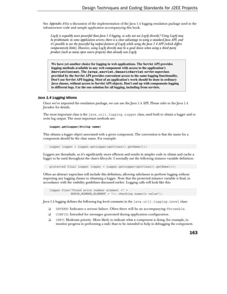 Design Techniques and Coding Standards for J2EE Projects


   See Appendix A for a discussion of the implementation of the Java 1.4 logging emulation package used in the
   infrastructure code and sample application accompanying this book.

        Log4j is arguably more powerful than Java 1.4 logging, so why not use Log4j directly? Using Log4j may
        be problematic in some application servers; there is a clear advantage in using a standard Java API, and
        it's possible to use the powerful log output features of Log4j while using the Java 1.4 API (which differs
        comparatively little). However, using Log4j directly may be a good choice when using a third-party
        product (such as many open source projects) that already uses Log4j.


          We have yet another choice for logging in web applications. The Servlet API provides
          logging methods available to any web component with access to the application's
          ServletContext. The javax.servlet.GenericServlet servlet superclass
          provided by the Servlet API provides convenient access to the same logging functionality.
          Don't use Servlet API logging. Most of an application's work should be done in ordinary
          Java classes, without access to Servlet API objects. Don't end up with components logging
          to different logs. Use the one solution for all logging, including from servlets.


Java 1.4 Logging Idioms
   Once we've imported the emulation package, we can use the Java 1.4 API. Please refer to the Java 1.4
   Javadoc for details.

   The most important class is the java.util.logging.Logger class, used both to obtain a logger and to
   write log output. The most important methods are:

       Logger.getLogger(String name)

   This obtains a logger object associated with a given component. The convention is that the name for a
   component should be the class name. For example:

       Logger logger = Logger.getLogger(getClass().getName());

   Loggers are threadsafe, so it's significantly more efficient and results in simpler code to obtain and cache a
   logger to be used throughout the class's lifecycle. I normally use the following instance variable definition:

       protected final Logger logger = Logger.getLogger(getClass().getName());

   Often an abstract superclass will include this definition, allowing subclasses to perform logging without
   importing any logging classes or obtaining a logger. Note that the protected instance variable is final, in
   accordance with the visibility guidelines discussed earlier. Logging calls will look like this:

       logger.fine("Found error number element <" +
                   ERROR_NUMBER_ELEMENT + ">: checking numeric value");

   Java 1.4 logging defines the following log level constants in the java.util.logging.Level class:

      ❑      SEVERE: Indicates a serious failure. Often there will be an accompanying Throwable.
      ❑      CONFIG: Intended for messages generated during application configuration.
      ❑      INFO: Moderate priority. More likely to indicate what a component is doing (for example, to
             monitor progress in performing a task) than to be intended to help in debugging the component.

                                                                                                                     163
 
