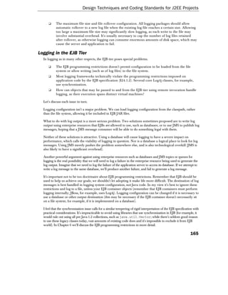 Design Techniques and Coding Standards for J2EE Projects


      ❑    The maximum file size and file rollover configuration. All logging packages should allow
           automatic rollover to a new log file when the existing log file reaches a certain size. Allowing
           too large a maximum file size may significantly slow logging, as each write to the file may
           involve substantial overhead. It's usually necessary to cap the number of log files retained
           after rollover, as otherwise logging can consume enormous amounts of disk space, which may
           cause the server and application to fail.

Logging in the EJB Tier
  In logging as in many other respects, the EJB tier poses special problems.

      ❑    The EJB programming restrictions doesn't permit configuration to be loaded from the file
           system or allow writing (such as of log files) to the file system.
      ❑    Most logging frameworks technically violate the programming restrictions imposed on
           application code by the EJB specification (§24.1.2). Several core Log4j classes, for example,
           use synchronization.
      ❑    How can objects that may be passed to and from the EJB tier using remote invocation handle
           logging, as their execution spans distinct virtual machines?

  Let's discuss each issue in turn.

  Logging configuration isn't a major problem. We can load logging configuration from the classpath, rather
  than the file system, allowing it be included in EJB JAR files.

  What to do with log output is a more serious problem. Two solutions sometimes proposed are to write log
  output using enterprise resources that EJBs are allowed to use, such as databases; or to use JMS to publish log
  messages, hoping that a JMS message consumer will be able to do something legal with them.

  Neither of these solutions is attractive. Using a database will cause logging to have a severe impact on
  performance, which calls the viability of logging in question. Nor is a database a logical place to look for log
  messages. Using JMS merely pushes the problem somewhere else, and is also technological overkill (JMS is
  also likely to have a significant overhead).

  Another powerful argument against using enterprise resources such as databases and JMS topics or queues for
  logging is the real possibility that we will need to log a failure in the enterprise resource being used to generate the
  log output. Imagine that we need to log the failure of the application server to access its database. If we attempt to
  write a log message to the same database, we'll produce another failure, and fail to generate a log message.

  It's important not to be too doctrinaire about EJB programming restrictions. Remember that EJB should be
  used to help us achieve our goals; we shouldn't let adopting it make life more difficult. The destination of log
  messages is best handled in logging system configuration, not Java code. In my view it's best to ignore these
  restrictions and log to a file, unless your EJB container objects (remember that EJB containers must perform
  logging internally; JBoss, for example, uses Log4j). Logging configuration can be changed if it is necessary to
  use a database or other output destination (this may be necessary if the EJB container doesn't necessarily sit
  on a file system; for example, if it is implemented on a database).

  I feel that the synchronization issue calls for a similar tempering of rigid interpretation of the EJB specification with
  practical considerations. It's impracticable to avoid using libraries that use synchronization in EJB (for example, it
  would rule out using all pre Java 1.2 collections, such as java.util.Vector; while there's seldom good reason
  to use these legacy classes today, vast amounts of existing code does and it's impossible to exclude it from EJB
  world). In Chapter 6 we'll discuss the EJB programming restrictions in more detail.

                                                                                                                    165
 