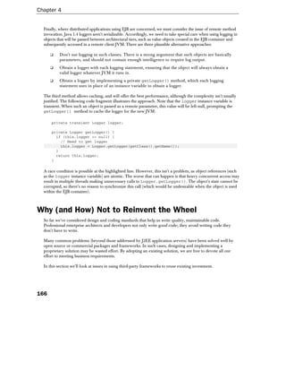 Chapter 4


  Finally, where distributed applications using EJB are concerned, we must consider the issue of remote method
  invocation. Java 1.4 loggers aren't serializable. Accordingly, we need to take special care when using logging in
  objects that will be passed between architectural tiers, such as value objects created in the EJB container and
  subsequently accessed in a remote client JVM. There are three plausible alternative approaches:

      ❑    Don't use logging in such classes. There is a strong argument that such objects are basically
           parameters, and should not contain enough intelligence to require log output.
      ❑    Obtain a logger with each logging statement, ensuring that the object will always obtain a
           valid logger whatever JVM it runs in.
      ❑    Obtain a logger by implementing a private getLogger() method, which each logging
           statement uses in place of an instance variable to obtain a logger.

  The third method allows caching, and will offer the best performance, although the complexity isn't usually
  justified. The following code fragment illustrates the approach. Note that the logger instance variable is
  transient. When such an object is passed as a remote parameter, this value will be left null, prompting the
  getLogger() method to cache the logger for the new JVM:

      private transient Logger logger;

      private Logger getLogger() {
        if (this.logger == null) {
          // Need to get logger
          this.logger = Logger.getLogger(getClass().getName());
        }
        return this.logger;
      }

  A race condition is possible at the highlighted line. However, this isn't a problem, as object references (such
  as the logger instance variable) are atomic. The worse that can happen is that heavy concurrent access may
  result in multiple threads making unnecessary calls to Logger.getLogger(). The object's state cannot be
  corrupted, so there's no reason to synchronize this call (which would be undesirable when the object is used
  within the EJB container).



Why (and How) Not to Reinvent the Wheel
  So far we've considered design and coding standards that help us write quality, maintainable code.
  Professional enterprise architects and developers not only write good code; they avoid writing code they
  don't have to write.

  Many common problems (beyond those addressed by J2EE application servers) have been solved well by
  open source or commercial packages and frameworks. In such cases, designing and implementing a
  proprietary solution may be wasted effort. By adopting an existing solution, we are free to devote all our
  effort to meeting business requirements.

  In this section we'll look at issues in using third-party frameworks to reuse existing investment.




166
 