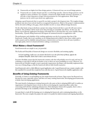 Chapter 4


           Frameworks are higher-level than design patterns. A framework may use several design patterns.
           Frameworks are usually domain-specific or technology-specific, whereas design patterns can be
           applied to many problems. For example, a framework might handle insurance quotations, or
           provide a clean separation of logic from presentation for web applications. Most design
           patterns can be used in just about any application.

  Adopting a good framework that is a good fit can slash a project's development time. The toughest design
  problems may have been solved, based on recognized best practices. Much of the project's implementation
  will be devoted to filling in the gaps, which shouldn't involve so many difficult design decisions.

  On the other hand, trying to shoehorn a project into using a framework that is a poor fit will cause serious
  problems. The problems will be much worse than choosing an unsuitable class library. In that case, the
  library can be ignored: application developers will simply have to develop their own, more suitable, library
  functionality. A poorly fitting framework will impose an unnatural structure on application code.

  The performance and reliability of the resulting application can also be no greater than that of the
  framework. Usually, this is not a problem, as an existing framework is likely to have been widely used in
  earlier projects and its reliability and performance characteristics are known, but in all cases it justifies a
  thorough quality check of a framework before making a commitment.

What Makes a Good Framework?
  Good frameworks are simple to use, yet powerful.

  The Scylla and Charybdis of framework design are excessive flexibility and irritating rigidity.

       In Greek mythology, Scylla was a sea monster that lived on one side of the Strait of Messia, opposite the
       whirlpool Charybdis. Sailors had to chart a course between the two.

  Excessive flexibility means that the framework contains code that will probably never be used, and may be
  confusing to work with (it will also be harder to test, as there are more possibilities to cover). However, if a
  framework isn't flexible enough to meet a particular requirement, developers will cheerfully implement their
  own way of doing things, so that the framework delivers little benefit in practice.

  Good framework code is a little different to good application code. A good framework may contain complex code:
  this is justified if it conceals that complexity from code that uses it. A good framework simplifies application code.

Benefits of Using Existing Frameworks
  Generally, it's better to avoid building any but simple frameworks in-house. Open source has flowered over
  the past few years, especially in Java, and there are many existing frameworks. Developing good frameworks
  is harder than developing applications.

  The main benefit of adopting an existing framework is the same as that in adopting J2EE itself: it enables an
  organization's development team to focus its effort on developing the required product, rather than
  concerning itself with the underlying infrastructure. If the third-party framework is popular, there is also a
  potential advantage in the availability of skills working with that framework.

  As usual, there's a trade-off: the learning curve in adopting the framework, and a continuing dependency on the
  framework. The more complex the project, the easier it is to justify the initial investment and ongoing dependency.




168
 