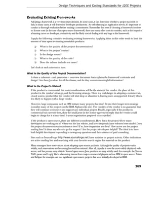 Design Techniques and Coding Standards for J2EE Projects


Evaluating Existing Frameworks
   Adopting a framework is a very important decision. In some cases, it can determine whether a project succeeds or
   fails; in many cases, it will determine developer productivity. As with choosing an application server, it's important to
   conduct a thorough evaluation before making a commitment. Remember that even if choosing a framework involves
   no license costs (in the case of an open source framework) there are many other costs to consider, such as the impact of
   a learning curve on developer productivity and the likely cost of dealing with any bugs in the framework.

   I apply the following criteria to evaluating existing frameworks. Applying them in this order tends to limit the
   amount of time spent evaluating unsuitable products:

      ❑     What is the quality of the project documentation?
      ❑     What is the project's status?
      ❑     Is the design sound?
      ❑     What is the quality of the code?
       ❑    Does the release include test cases?

   Let's look at each criterion in turn.

What is the Quality of the Project Documentation?
   Is there a coherent – and persuasive – overview document that explains the framework's rationale and
   design? Are there Javadocs for all the classes, and do they contain meaningful information?

What is the Project's Status?
   If the product is commercial, the main considerations will be the status of the vendor, the place of this
   product in the vendor's strategy, and the licensing strategy. There is a real danger in adopting a commercial,
   closed source, product that the vendor will shut shop or abandon it, leaving users unsupported. Clearly this is
   less likely to happen with a large vendor.

   However, large companies such as IBM initiate many projects that don't fit into their longer-term strategy
   (consider many of the projects on the IBM Alphaworks site). The viability of the vendor is no guarantee that
   they will continue to resource and support any individual project. Finally, especially if the product is
   commercial but currently free, does the small print in the license agreement imply that the vendor could
   begin to charge for it at any time? Is your organization prepared to accept this?

   If the product is open source, there are different considerations. How live is the project? How many
   developers are working on it? When was the last release, and how frequently have releases been made? Does
   the project documentation cite reference sites? If so, how impressive are they? How active are the project
   mailing lists? Is there anywhere to go for support? Are the project developers helpful? The ideal is to have
   both helpful developers responding to newsgroup questions and the existence of paid consulting.

   Sites such as SourceForge (http://www.sourceforge.net) have statistics on project activity. Other indications
   are active mailing lists and searching with your favorite search engine for material on the product.

   Many managers have reservations about adopting open source products. Although the quality of projects varies
   widely, such reservations are becoming less and less rational. After all, Apache is now the most widely deployed web
   server, and has proven very reliable. Several open source Java products are very widely used: for example, the Xerces
   XML parser and Log4j. We're also seeing interest from major commercial players such as IBM in open source. Xalan
   and Eclipse, for example, are two significant open source projects that were initially developed at IBM.


                                                                                                                    169
 