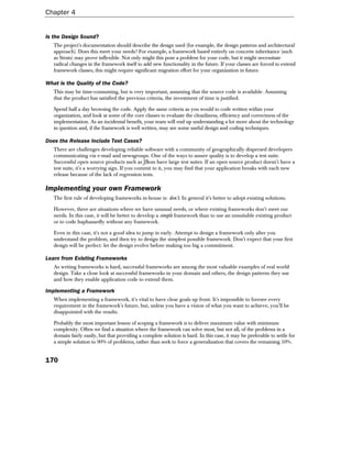 Chapter 4


Is the Design Sound?
   The project's documentation should describe the design used (for example, the design patterns and architectural
   approach). Does this meet your needs? For example, a framework based entirely on concrete inheritance (such
   as Struts) may prove inflexible. Not only might this pose a problem for your code, but it might necessitate
   radical changes in the framework itself to add new functionality in the future. If your classes are forced to extend
   framework classes, this might require significant migration effort for your organization in future.

What is the Quality of the Code?
   This may be time-consuming, but is very important, assuming that the source code is available. Assuming
   that the product has satisfied the previous criteria, the investment of time is justified.

   Spend half a day browsing the code. Apply the same criteria as you would to code written within your
   organization, and look at some of the core classes to evaluate the cleanliness, efficiency and correctness of the
   implementation. As an incidental benefit, your team will end up understanding a lot more about the technology
   in question and, if the framework is well written, may see some useful design and coding techniques.

Does the Release Include Test Cases?
   There are challenges developing reliable software with a community of geographically dispersed developers
   communicating via e-mail and newsgroups. One of the ways to assure quality is to develop a test suite.
   Successful open source products such as JBoss have large test suites. If an open source product doesn't have a
   test suite, it's a worrying sign. If you commit to it, you may find that your application breaks with each new
   release because of the lack of regression tests.

Implementing your own Framework
   The first rule of developing frameworks in-house is: don't. In general it's better to adopt existing solutions.

   However, there are situations where we have unusual needs, or where existing frameworks don't meet our
   needs. In this case, it will be better to develop a simple framework than to use an unsuitable existing product
   or to code haphazardly without any framework.

   Even in this case, it's not a good idea to jump in early. Attempt to design a framework only after you
   understand the problem, and then try to design the simplest possible framework. Don't expect that your first
   design will be perfect: let the design evolve before making too big a commitment.

Learn from Existing Frameworks
   As writing frameworks is hard, successful frameworks are among the most valuable examples of real world
   design. Take a close look at successful frameworks in your domain and others, the design patterns they use
   and how they enable application code to extend them.

Implementing a Framework
   When implementing a framework, it's vital to have clear goals up front. It's impossible to foresee every
   requirement in the framework's future, but, unless you have a vision of what you want to achieve, you'll be
   disappointed with the results.

   Probably the most important lesson of scoping a framework is to deliver maximum value with minimum
   complexity. Often we find a situation where the framework can solve most, but not all, of the problems in a
   domain fairly easily, but that providing a complete solution is hard. In this case, it may be preferable to settle for
   a simple solution to 90% of problems, rather than seek to force a generalization that covers the remaining 10%.


170
 