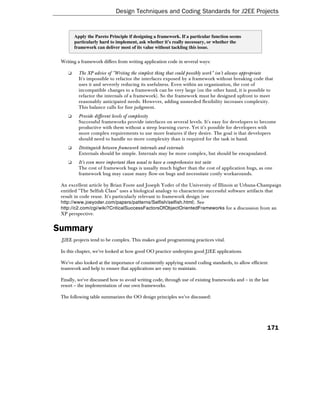 Design Techniques and Coding Standards for J2EE Projects


        Apply the Pareto Principle if designing a framework. If a particular function seems
        particularly hard to implement, ask whether it's really necessary, or whether the
        framework can deliver most of its value without tackling this issue.


 Writing a framework differs from writing application code in several ways:

    ❑     The XP advice of "Writing the simplest thing that could possibly work" isn't always appropriate
          It's impossible to refactor the interfaces exposed by a framework without breaking code that
          uses it and severely reducing its usefulness. Even within an organization, the cost of
          incompatible changes to a framework can be very large (on the other hand, it is possible to
          refactor the internals of a framework). So the framework must be designed upfront to meet
          reasonably anticipated needs. However, adding unneeded flexibility increases complexity.
          This balance calls for fine judgment.
    ❑     Provide different levels of complexity
          Successful frameworks provide interfaces on several levels. It's easy for developers to become
          productive with them without a steep learning curve. Yet it's possible for developers with
          more complex requirements to use more features if they desire. The goal is that developers
          should need to handle no more complexity than is required for the task in hand.
    ❑     Distinguish between framework internals and externals
          Externals should be simple. Internals may be more complex, but should be encapsulated.
    ❑     It's even more important than usual to have a comprehensive test suite
          The cost of framework bugs is usually much higher than the cost of application bugs, as one
          framework bug may cause many flow-on bugs and necessitate costly workarounds.

 An excellent article by Brian Foote and Joseph Yoder of the University of Illinois at Urbana-Champaign
 entitled "The Selfish Class" uses a biological analogy to characterize successful software artifacts that
 result in code reuse. It's particularly relevant to framework design (see
 http://www.joeyoder.com/papers/patterns/Selfish/selfish.html). See
 http://c2.com/cgi/wiki?CriticalSuccessFactorsOfObjectOrientedFrameworks for a discussion from an
 XP perspective.


Summary
 .J2EE projects tend to be complex. This makes good programming practices vital.

 In this chapter, we've looked at how good OO practice underpins good J2EE applications.

 We've also looked at the importance of consistently applying sound coding standards, to allow efficient
 teamwork and help to ensure that applications are easy to maintain.

 Finally, we've discussed how to avoid writing code, through use of existing frameworks and – in the last
 resort – the implementation of our own frameworks.

 The following table summarizes the OO design principles we've discussed:




                                                                                                        171
 