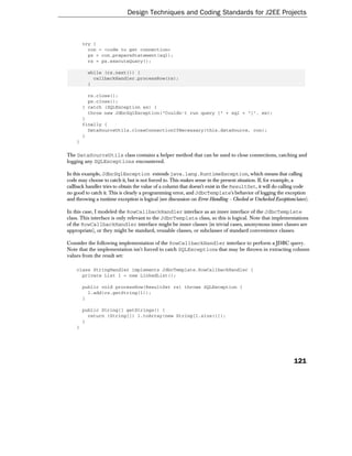 Design Techniques and Coding Standards for J2EE Projects



        try {
          con = <code to get connection>
          ps = con.prepareStatement(sql);
          rs = ps.executeQuery();

          while (rs.next()) {
            callbackHandler.processRow(rs);
          }

          rs.close();
          ps.close();
        } catch (SQLException ex) {
          throw new JdbcSqlException("Couldn't run query [" + sql + "]", ex);
        }
        finally {
          DataSourceUtils.closeConnectionIfNecessary(this.dataSource, con);
        }
    }

The DataSourceUtils class contains a helper method that can be used to close connections, catching and
logging any SQLExceptions encountered.

In this example, JdbcSqlException extends java.lang.RuntimeException, which means that calling
code may choose to catch it, but is not forced to. This makes sense in the present situation. If, for example, a
callback handler tries to obtain the value of a column that doesn't exist in the ResultSet, it will do calling code
no good to catch it. This is clearly a programming error, and JdbcTemplate's behavior of logging the exception
and throwing a runtime exception is logical (see discussion on Error Handling - Checked or Unchecked Exceptions later).

In this case, I modeled the RowCallbackHandler interface as an inner interface of the JdbcTemplate
class. This interface is only relevant to the JdbcTemplate class, so this is logical. Note that implementations
of the RowCallbackHandler interface might be inner classes (in trivial cases, anonymous inner classes are
appropriate), or they might be standard, reusable classes, or subclasses of standard convenience classes.

Consider the following implementation of the RowCallbackHandler interface to perform a JDBC query.
Note that the implementation isn't forced to catch SQLExceptions that may be thrown in extracting column
values from the result set:

    class StringHandler implements JdbcTemplate.RowCallbackHandler {
      private List l = new LinkedList();

        public void processRow(ResultSet rs) throws SQLException {
          l.add(rs.getString(1));
        }

        public String[] getStrings() {
          return (String[]) l.toArray(new String[l.size()]);
        }
    }




                                                                                                               121
 