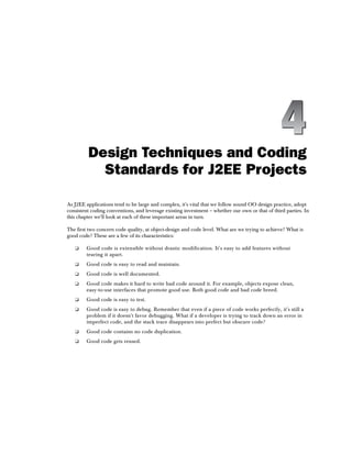 Design Techniques and Coding
           Standards for J2EE Projects

As J2EE applications tend to be large and complex, it's vital that we follow sound OO design practice, adopt
consistent coding conventions, and leverage existing investment – whether our own or that of third parties. In
this chapter we'll look at each of these important areas in turn.

The first two concern code quality, at object-design and code level. What are we trying to achieve? What is
good code? These are a few of its characteristics:

   ❑    Good code is extensible without drastic modification. It's easy to add features without
        tearing it apart.
   ❑    Good code is easy to read and maintain.
   ❑    Good code is well documented.
   ❑    Good code makes it hard to write bad code around it. For example, objects expose clean,
        easy-to-use interfaces that promote good use. Both good code and bad code breed.
   ❑    Good code is easy to test.
   ❑    Good code is easy to debug. Remember that even if a piece of code works perfectly, it's still a
        problem if it doesn't favor debugging. What if a developer is trying to track down an error in
        imperfect code, and the stack trace disappears into perfect but obscure code?
   ❑    Good code contains no code duplication.
   ❑    Good code gets reused.
 