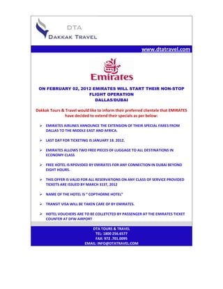 www.dtatravel.com




 ON FEBRUARY 02, 2012 EMIRATES WILL START THEIR NON-STOP
                    FLIGHT OPERATION
                       DALLAS/DUBAI

Dakkak Tours & Travel would like to inform their preferred clientele that EMIRATES
               have decided to extend their specials as per below:

  EMIRATES AIRLINES ANNOUNCE THE EXTENSION OF THEIR SPECIAL FARES FROM
   DALLAS TO THE MIDDLE EAST AND AFRICA.

  LAST DAY FOR TICKETING IS JANUARY 18. 2012.

  EMIRATES ALLOWS TWO FREE PIECES OF LUGGAGE TO ALL DESTINATIONS IN
   ECONOMY CLASS

  FREE HOTEL IS RPOVIDED BY EMIRATES FOR ANY CONNECTION IN DUBAI BEYOND
   EIGHT HOURS.

  THIS OFFER IS VALID FOR ALL RESERVATIONS ON ANY CLASS OF SERVICE PROVIDED
   TICKETS ARE ISSUED BY MARCH 31ST, 2012

  NAME OF THE HOTEL IS “ COPTHORNE HOTEL”

  TRANSIT VISA WILL BE TAKEN CARE OF BY EMIRATES.

  HOTEL VOUCHERS ARE TO BE COLLETCTED BY PASSENGER AT THE EMIRATES TICKET
     COUNTER AT DFW AIRPORT

                              DTA TOURS & TRAVEL
                               TEL: 1800 256.6577
                               FAX: 972 .701.0095
                          EMAIL: INFO@DTATRAVEL.COM
 