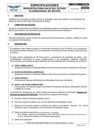 ESPECIFICACIONES CODIGO VIGENCIA
DTA-ESP-003
09/12/2016
REQUISITOS PARA SALIR DEL ESTADO
PLURINACIONAL DE BOLIVIA
REVISION
2
Página 1 de 3
1. OBJETIVO
Establecer los requisitos que debe cumplir el explotador aéreo para obtener una Autorización de
Salida de territorio del Estado Plurinacional de Bolivia.
2. CAMPO DE APLICACIÓN
Se aplica a las solicitudes que efectúan los explotadores aéreos a la Autoridad Aeronáutica Civil de
Bolivia, para obtener una autorización que les permita Salir de territorio boliviano.
3. DOCUMENTOS DE RESPALDO
Normativa específica, para la emisión de autorizaciones de sobrevuelos, ingresos y salidas en vuelos
no regulares internacionales.
4. DESCRIPCIÓN
El explotador aéreo deberá solicitar a la Autoridad Aeronáutica Civil de Bolivia, una autorización
para Salir de territorio boliviano con una anticipación mínima de 48 horas previas al vuelo (de lunes
a viernes).
El plazo mínimo establecido de 48 horas para la presentación de solicitudes de salida, será
reconsiderada únicamente en casos excepcionales o de emergencia, debiendo presentar
documentación que respalde el objeto específico del vuelo (debidamente constatados por la DGAC):
a) VUELO AMBULANCIA
Declaración General y Certificado Médico o documento que autorice el traslado del paciente.
b) EVACUACIÓN MÉDICA (MEDEVAC)
Declaración General y Certificado Médico o documento que autorice el traslado del paciente.
c) VUELO OFICIAL
Comunicación expresa del Ministerio de Relaciones Exteriores (Cancillería)
d) VUELO DE AYUDA HUMANITARIA
Comunicación de instancia superior del Estado Plurinacional de Bolivia, Declaración General
o detalle de la carga.
La solicitud de “Autorización de Salida” deberá presentarse utilizando el Formulario “Registro de
Solicitud de Salida DTA-REG-004” mencionando la siguiente información:
A. Nombre o Razón Social del explotador aéreo.
B. Dirección comercial, teléfono, fax y correo electrónico del explotador aéreo.
C. Nombre de la persona (natural o jurídica) que realiza la tramitación, dirección, fax, correo
electrónico para la facturación por los servicios de navegación aérea.
D. Datos de todas las aeronaves (Incluyendo alternas, si corresponde):
 Tipo, Modelo, matrícula, nacionalidad y Peso (MTOW) (Unidades de medida según el documento de la
aeronave), Autonomía máxima en horas la(s) aeronave(s).
E. Datos de la Operación:
 Fecha de salida dd/mm/aaaa, (Recomendable establecer un rango)
 