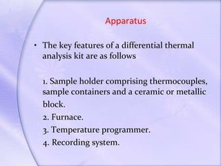 Apparatus The key features of a differential thermal analysis kit are as follows  1. Sample holder comprising thermocouples, sample containers and a ceramic or metallic block. 2. Furnace. 3. Temperature programmer. 4. Recording system. 