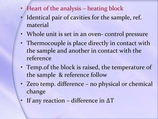 Heart of the analysis – heating block Identical pair of cavities for the sample, ref. material Whole unit is set in an oven- control pressure Thermocouple is place directly in contact with the sample and another in contact with the reference Temp.of the block is raised, the temperature of the sample  & reference follow Zero temp. difference – no physical or chemical change If any reaction – difference in ∆T  