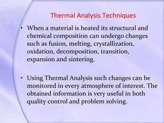 Thermal Analysis Techniques When a material is heated its structural and chemical composition can undergo changes such as fusion, melting, crystallization, oxidation, decomposition, transition, expansion and sintering. Using Thermal Analysis such changes can be monitored in every atmosphere of interest. The obtained information is very useful in both quality control and problem solving. 