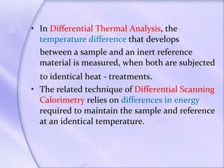 In  Differential Thermal Analysis , the  temperature difference  that develops between a sample and an inert reference material is measured, when both are subjected to identical heat - treatments . The related technique of  Differential Scanning Calorimetry  relies on  differences in energy  required to maintain the sample and reference at an identical temperature. 