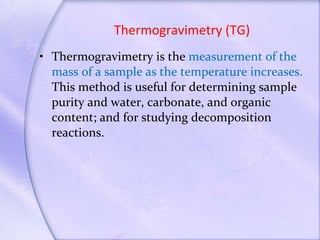 Thermogravimetry (TG) Thermogravimetry is the  measurement of the mass of a sample as the temperature increases.  This method is useful for determining sample purity and water, carbonate, and organic content; and for studying decomposition reactions. 