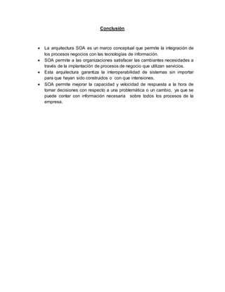 Conclusión
 La arquitectura SOA es un marco conceptual que permite la integración de
los procesos negocios con las tecnologías de información.
 SOA permite a las organizaciones satisfacer las cambiantes necesidades a
través de la implantación de procesos de negocio que utilizan servicios.
 Esta arquitectura garantiza la interoperabilidad de sistemas sin importar
para que hayan sido construidos o con que intensiones.
 SOA permite mejorar la capacidad y velocidad de respuesta a la hora de
tomar decisiones con respecto a una problemática o un cambio, ya que se
puede contar con información necesaria sobre todos los procesos de la
empresa.
 