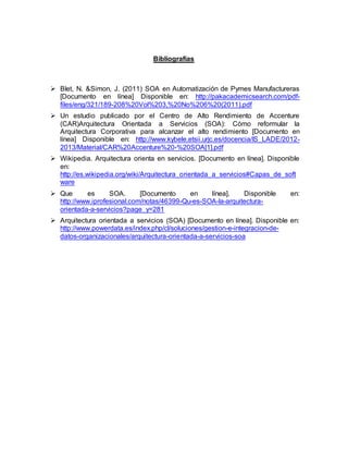 Bibliografías
 Blet, N. &Simon, J. (2011) SOA en Automatización de Pymes Manufactureras
[Documento en línea] Disponible en: http://pakacademicsearch.com/pdf-
files/eng/321/189-208%20Vol%203,%20No%206%20(2011).pdf
 Un estudio publicado por el Centro de Alto Rendimiento de Accenture
(CAR)Arquitectura Orientada a Servicios (SOA): Cómo reformular la
Arquitectura Corporativa para alcanzar el alto rendimiento [Documento en
línea] Disponible en: http://www.kybele.etsii.urjc.es/docencia/IS_LADE/2012-
2013/Material/CAR%20Accenture%20-%20SOA[1].pdf
 Wikipedia. Arquitectura orienta en servicios. [Documento en línea]. Disponible
en:
http://es.wikipedia.org/wiki/Arquitectura_orientada_a_servicios#Capas_de_soft
ware
 Que es SOA. [Documento en línea]. Disponible en:
http://www.iprofesional.com/notas/46399-Qu-es-SOA-la-arquitectura-
orientada-a-servicios?page_y=281
 Arquitectura orientada a servicios (SOA) [Documento en línea]. Disponible en:
http://www.powerdata.es/index.php/cl/soluciones/gestion-e-integracion-de-
datos-organizacionales/arquitectura-orientada-a-servicios-soa
 