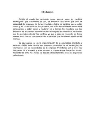 Introducción.
Debido al mundo tan cambiante donde vivimos, todos los cambios
tecnológicos que diariamente se dan, las empresas han tenido que crear la
capacidad de responder de forma inmediata a todos los cambios que se están
dando y así poder optimizar sus procesos, con el fin de mantenerse dentro de la
competencia y poder crecer y mantener en el tiempo. Es importante que las
empresas se encuentren apoyadas de las tecnologías de información necesarias
que les permitan enfrentar los cambios, ya que si estas no responder de forma
flexible van a afectar directamente las actividades que se realizan dentro de las
mismas.
Es aquí cuando se da la implementación de la arquitectura orientada a
servicios (SOA), esta permite una adecuada alineación de las tecnologías de
información con las necesidades de la empresa. Permitiendo así a todos los
integrantes de la empresa y a las personas u organismo que interactúan en ella,
responder de forma más rápida y a aptarse adecuadamente a todas las exigencias
del mercado.
 