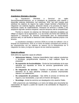 Marco Teórico
Arquitectura Orientada a Servicios
La 'Arquitectura Orientada a Servicios' (en inglés
ServiceOrientedArchitecture), es un paradigma de arquitectura para diseñar y
desarrollar sistemas distribuidos. Las soluciones SOA han sido creadas para
satisfacer los objetivos de negocio las cuales incluyen facilidad y flexibilidad de
integración con sistemas legados, alineación directa a los procesos de negocio
reduciendo costos de implementación, innovación de servicios a clientes y una
adaptación ágil ante cambios incluyendo reacción temprana ante la competitividad.
Permite la creación de sistemas de información altamente escalables que
reflejan el negocio de la organización, a su vez brinda una forma bien definida de
exposición e invocación de servicios (comúnmente pero no exclusivamente
servicios web), lo cual facilita la interacción entre diferentes sistemas propios o de
terceros.
La arquitectura orientada a servicios (SOA) no se trata de software o de un
lenguaje de programación, SOA es un marco de trabajo conceptual que permite a
las organizaciones unir los objetivos de negocio con la infraestructura de TI
integrando los datos y la lógica de negocio de sus sistemas separados.
Capas de software
SOA define las siguientes capas de software:
 Aplicaciones básicas - Sistemas desarrollados bajo cualquier arquitectura
o tecnología, geográficamente dispersos y bajo cualquier figura de
propiedad.
 De exposición de funcionalidades - Donde las funcionalidades de la capa
aplicativa son expuestas en forma de servicios (generalmente como
servicios web);
 De integración de servicios - Facilitan el intercambio de datos entre
elementos de la capa aplicativa orientada a procesos empresariales
internos o en colaboración;
 De composición de procesos - Que define el proceso en términos del
negocio y sus necesidades, y que varía en función del negocio;
 De entrega - donde los servicios son desplegados a los usuarios finales.
SOA proporciona una metodología y un marco de trabajo para documentar las
capacidades de negocio y puede dar soporte a las actividades de integración y
consolidación.
 