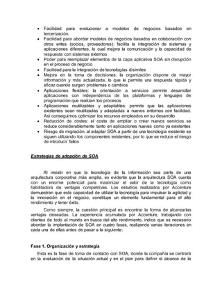  Facilidad para evolucionar a modelos de negocios basados en
tercerización.
 Facilidad para abordar modelos de negocios basados en colaboración con
otros entes (socios, proveedores): facilita la integración de sistemas y
aplicaciones diferentes, lo cual mejora la comunicación y la capacidad de
respuesta con sistemas externos
 Poder para reemplazar elementos de la capa aplicativa SOA sin disrupción
en el proceso de negocio
 Facilidad para la integración de tecnologías disímiles
 Mejora en la toma de decisiones: la organización dispone de mayor
información y más actualizada, lo que le permite una respuesta rápida y
eficaz cuando surgen problemas o cambios
 Aplicaciones flexibles: la orientación a servicios permite desarrollar
aplicaciones con independencia de las plataformas y lenguajes de
programación que realizan los procesos
 Aplicaciones reutilizables y adaptables: permite que las aplicaciones
existentes sean reutilizadas y adaptadas a nuevos entornos con facilidad.
Así conseguimos optimizar los recursos empleados en su desarrollo
 Reducción de costes: el coste de ampliar o crear nuevos servicios se
reduce considerablemente tanto en aplicaciones nuevas como ya existentes
 Riesgo de migración: al adaptar SOA a partir de una tecnología existente se
siguen utilizando los componentes existentes, por lo que se reduce el riesgo
de introducir fallos
Estrategias de adopción de SOA
Al insistir en que la tecnología de la información sea parte de una
arquitectura corporativa más amplia, es evidente que la arquitectura SOA cuenta
con un enorme potencial para maximizar el valor de la tecnología como
habilitadora de ventajas competitivas. Los estudios realizados por Accenture
demuestran que esta capacidad de utilizar la tecnología para impulsar la agilidad y
la innovación en el negocio, constituye un elemento fundamental para el alto
rendimiento y tener éxito.
Como siempre, la cuestión principal es encontrar la forma de alcanzarlas
ventajas deseadas. La experiencia acumulada por Accenture, trabajando con
clientes de todo el mundo en busca del alto rendimiento, indica que es necesario
abordar la implantación de SOA en cuatro fases, realizando varias iteraciones en
cada una de ellas antes de pasar a la siguiente:
Fase 1. Organización y estrategia
Esta es la fase de toma de contacto con SOA, donde la compañía se centrará
en la evaluación de la situación actual y en el plan para definir el alcance de la
 