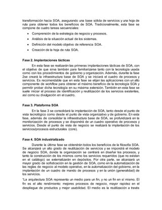 transformación hacia SOA, asegurando una base sólida de servicios y una hoja de
ruta para obtener todos los beneficios de SOA. Tradicionalmente, esta fase se
compone de cuatro tareas secuenciales:
 Comprensión de la estrategia de negocio y procesos.
 Análisis de la situación actual de los sistemas.
 Definición del modelo objetivo de referencia SOA.
 Creación de la hoja de ruta SOA.
Fase 2. Implantaciones tácticas
En esta fase se realizarán las primeras implantaciones tácticas de SOA, con
el objetivo de que sirva también para familiarizarse tanto con la tecnología usada
como con los procedimientos de gobierno y organización. Además, durante la fase
2se creará la infraestructura base de SOA y se iniciará el cuadro de procesos y
servicios. Es recomendable que en esta fase se elijan las aplicaciones con un alto
componente de workflow para obtener el máximo beneficio de la tecnología SOA y
permitir probar dicha tecnología en su máxima extensión. También en esta fase se
suele iniciar el proceso de identificación y reutilización de los servicios existentes,
así como su divulgación en el cuadro.
Fase 3. Plataforma SOA
En la fase 3 se consolidará la implantación de SOA, tanto desde el punto de
vista tecnológico como desde el punto de vista organizativo y de gobierno. En esta
fase, además de consolidar la infraestructura base de SOA, se profundizará en la
monitorización de procesos y se dispondrá de un cuadro operativo de procesos y
servicios. Desde el punto de vista de negocio se realizará la implantación de los
servicios/procesos estructurales (core).
Fase 4. SOA industrializado
Durante la última fase se obtendrán todos los beneficios de la filosofía SOA.
Se alcanzará un alto grado de reutilización de servicios y se impondrá el modelo
de negocio SOA, donde la organización se centrará en diseñar los procesos, y
tanto la construcción de los mismos como los servicios requeridos (que no existan
en el catálogo) se externalizarán en depósitos. Por otra parte, se alcanzará un
mayor grado de sofisticación en la gestión de SOA, como en la automatización de
las reglas de negocio al modelo operativo, en la automatización del gobierno, en la
implantación de un cuadro de mando de procesos y en la unión (generalidad) de
los servicios.
“La arquitectura SOA representa un medio para un fin, y no un fin en sí mismo. El
fin es el alto rendimiento: mejores procesos de negocio, mayor rapidez en el
despliegue de productos y mejor usabilidad. El medio es la reutilización a través
 
