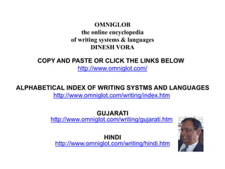OMNIGLOB 
the online encyclopedia 
of writing systems & languages 
DINESH VORA 
COPY AND PASTE OR CLICK THE LINKS BELOW 
http://www.omniglot.com/ 
ALPHABETICAL INDEX OF WRITING SYSTMS AND LANGUAGES 
http://www.omniglot.com/writing/index.htm 
GUJARATI 
http://www.omniglot.com/writing/gujarati.htm 
HINDI 
http://www.omniglot.com/writing/hindi.htm 
 