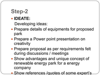 Step-2
 IDEATE:
Developing ideas:
 Prepare details of equipments for proposed
park
 Prepare a Power point presentation on
creativity
 Prepare proposal as per requirements felt
during discussions / meetings
 Show advantages and unique concept of
renewable energy park for a energy
company
 Show references /quotes of some expert’s
 