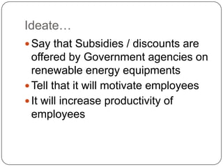Ideate…
 Say that Subsidies / discounts are
offered by Government agencies on
renewable energy equipments
 Tell that it will motivate employees
 It will increase productivity of
employees
 
