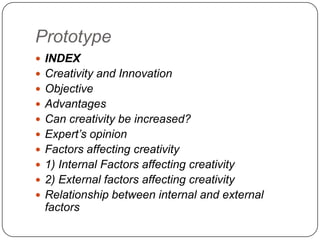 Prototype
 INDEX
 Creativity and Innovation
 Objective
 Advantages
 Can creativity be increased?
 Expert’s opinion
 Factors affecting creativity
 1) Internal Factors affecting creativity
 2) External factors affecting creativity
 Relationship between internal and external
factors
 