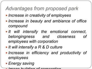 Advantages from proposed park
 Increase in creativity of employees
 Increase in beauty and ambiance of office
compound
 It will intensify the emotional connect,
belongingness and closeness of
employees with corporation
 It will intensify a R & D culture
 Increase in efficiency and productivity of
employees
 Energy saving
 