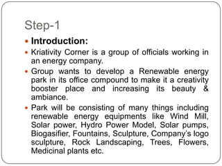 Step-1
 Introduction:
 Kriativity Corner is a group of officials working in
an energy company.
 Group wants to develop a Renewable energy
park in its office compound to make it a creativity
booster place and increasing its beauty &
ambiance.
 Park will be consisting of many things including
renewable energy equipments like Wind Mill,
Solar power, Hydro Power Model, Solar pumps,
Biogasifier, Fountains, Sculpture, Company’s logo
sculpture, Rock Landscaping, Trees, Flowers,
Medicinal plants etc.
 