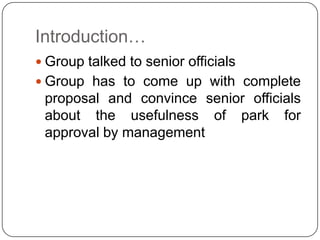 Introduction…
 Group talked to senior officials
 Group has to come up with complete
proposal and convince senior officials
about the usefulness of park for
approval by management
 