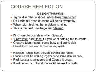 COURSE REFLECTION
DESIGN THINKING
 Try to fit in other’s shoes, while doing “empathy”,
 Do it with full heart as there will be no sympathy,
 When start feeling, that problem is mine,
 This is the best time to go and “define”
 Find non obvious ideas when “ideate”,
 “Prototype” and “Test” it if you want nothing but to create,
 Creative team mates, some busy and some sick,
 I thank them and wish to recover very quick,
 How can I forget them, they are beyond any rubric,
 I hope we will be working together and some idea will click,
 Prof. Leticia is awesome and Course is great,
 It will be worth if I work on social issues to create.
 