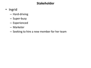 Stakeholder
• Ingrid
– Hard-driving
– Super-busy
– Experienced
– Marketer
– Seeking to hire a new member for her team
 
