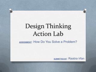 Design Thinking
Action Lab
ASSIGNMENT: How Do You Solve a Problem?
SUBMITTED BY: Raabia Irfan
 