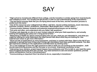 SAY
• “High school is monstrously different from college, and the transition is similar going from most [schools
and colleges] to work. You usually just get thrown in with no real understanding of the expectations.”
• “The job search process feels like you are flying blind most of the time, and the transition process is
pretty much the same.”
• “Use all the resources your college/school offers—job fairs, resume writing seminars, mock interviews,
business contacts, alumni, professors, classmates. Most people don’t. I know I didn’t.”
• “Communication between students and potential employers/businesses can be lacking.”
• “Fail early and often, and understand why you failed. Ask questions.”
• “Finding a job depends on who is in your contact network, what your field expertise is, and actually
looking and applying [for jobs] over a long period of time.”
• “Networking is HUGE! It’s about communicating who you are, what you are interested in, and what you
might be looking for while listening to the other person talk about what they are looking for. Use
experienced voices to get more information.”
• “Send out lots of applications to many businesses, and keep in contact with them. Start in the fall (if you
graduate in spring) and even if they aren’t hiring, get information from them and build contacts. You also
get experience working on the applications and interviews by starting early.”
• “It’s a real challenge to have the right someone to talk to while you are working on the transition…both
the job search/hiring process and the first year or so at work. A personal connection is key.”
• “Internships have mentors; project based classes have professors and TA’s to talk to; you need the same
kind of support during the first year of work. You need someone to ask and answer questions, provide
advice and guidance, and be a sounding board.”
• “Communicating is important! Don’t be afraid to do so, especially in transitions.”
 