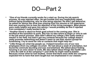 DO—Part 2
• “One of my friends currently works for a start up. During his job search
process, he was rejected often. He got humble and very respectfully asked,
without being threatening, why he was being rejected. He didn’t get defensive;
he asked for advice like what was missing from his resume or his experience
that was causing him to lose the attention of the hiring managers. Most places
were really helpful and gave him advice. I would probably do this if rejected
from someplace I really wanted to be.”
• “Another friend is about to finish grad school in the coming year. She is
terrified of the transition to work. She has no idea where to begin or who to ask
in the job search process. (She didn’t attend my college.) She really needs a
mentor in her field, but hasn’t got any contacts because her college doesn’t
really promote networking and doesn’t seem to use their alumni except for
fundraising. I try to send her info or contacts that might help her.”
• “Little things are what trip people up. I helped transition one of our new
employees (from my college) via email. He had about a week of orientation, but
found the commute daunting and was overwhelmed. We talked about finding
housing in an area closer to work. We also talked about things like health care
(“who do I talk to at the company?”) and skills he might need to bolster.
Because I knew what he had studied, I knew that there were skills the company
expected him to have that were taught but not emphasized in our classes.”
 