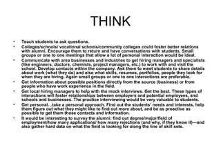 THINK
• Teach students to ask questions.
• Colleges/schools/ vocational schools/community colleges could foster better relations
with alumni. Encourage them to return and have conversations with students. Small
groups or one to one meetings that allow a lot of personal interaction would be ideal.
• Communicate with area businesses and industries to get hiring managers and specialists
(like engineers, doctors, chemists, project managers, etc.) to work with and visit the
school. Develop contacts within the company. Ask them to meet students to share details
about work (what they do) and also what skills, resumes, portfolios, people they look for
when they are hiring. Again small groups or one to one interactions are preferable.
• Get information about possible positions directly from the source (business) or from
people who have work experience in the field.
• Get local hiring managers to help with the mock interviews. Get the best. These types of
interactions will foster relationships between employers and potential employees, and
schools and businesses. The practice interviewing would be very valuable to students.
• Get personal…take a personal approach. Find out the students’ needs and interests, help
them figure out what they might like to find out more about, and be as proactive as
possible to get them those contacts and information.
• It would be interesting to survey the alumni: find out degree/major/field of
employment/how many applications/ how many rejections (and why, if they know it)—and
also gather hard data on what the field is looking for along the line of skill sets.
 