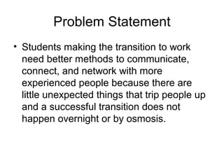 Problem Statement
• Students making the transition to work
need better methods to communicate,
connect, and network with more
experienced people because there are
little unexpected things that trip people up
and a successful transition does not
happen overnight or by osmosis.
 