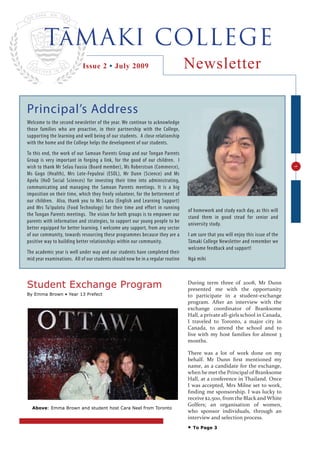 TāMAKI COLLEGE
                            Issue 2 • July 2009                                 Newsletter

Principal’s Address
Welcome to the second newsletter of the year. We continue to acknowledge
those families who are proactive, in their partnership with the College,
supporting the learning and well being of our students. A close relationship
with the home and the College helps the development of our students.
To this end, the work of our Samoan Parents Group and our Tongan Parents
Group is very important in forging a link, for the good of our children. I
wish to thank Mr Selau Fausia (Board member), Ms Roberstson (Commerce),




                                                                                                                                  1
Ms Gogo (Health), Mrs Lote-Fepuleai (ESOL), Mr Dunn (Science) and Ms
Apelu (HoD Social Sciences) for investing their time into administrating,
communicating and managing the Samoan Parents meetings. It is a big
imposition on their time, which they freely volunteer, for the betterment of
our children. Also, thank you to Mrs Latu (English and Learning Support)
and Mrs Tu’ipulotu (Food Technology) for their time and effort in running
                                                                                of homework and study each day, as this will
the Tongan Parents meetings. The vision for both groups is to empower our
                                                                                stand them in good stead for senior and
parents with information and strategies, to support our young people to be
                                                                                university study.
better equipped for better learning. I welcome any support, from any sector
of our community, towards resourcing these programmes because they are a        I am sure that you will enjoy this issue of the
positive way to building better relationships within our community.             Tāmaki College Newsletter and remember we
                                                                                welcome feedback and support!
The academic year is well under way and our students have completed their
mid year examinations. All of our students should now be in a regular routine   Ngā mihi



Student Exchange Program                                                        During term three of 2008, Mr Dunn
                                                                                presented me with the opportunity
By Emma Brown • Year 13 Prefect                                                 to participate in a student-exchange
                                                                                program. After an interview with the
                                                                                exchange coordinator of Branksome
                                                                                Hall, a private all-girls school in Canada,
                                                                                I traveled to Toronto, a major city in
                                                                                Canada, to attend the school and to
                                                                                live with my host families for almost 3
                                                                                months.

                                                                                There was a lot of work done on my
                                                                                behalf. Mr Dunn ﬁrst mentioned my
                                                                                name, as a candidate for the exchange,
                                                                                when he met the Principal of Branksome
                                                                                Hall, at a conference in Thailand. Once
                                                                                I was accepted, Mrs Milne set to work,
                                                                                ﬁnding me sponsorship. I was lucky to
                                                                                receive $2,500, from the Black and White
                                                                                Golfers; an organisation of women,
  Above: Emma Brown and student host Cara Neel from Toronto
                                                                                who sponsor individuals, through an
                                                                                interview and selection process.
                                                                                •   To Page 3
 