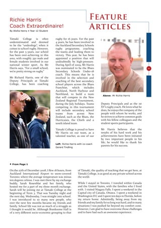 Richie Harris                                                       Feature
Coach Extraordinaire!                                               Articles
By Alisha Henry • Year 12 Student


Tāmaki      College    is   often     rugby for 16 years. For the past
underestimated and deemed             4 years, he has been involved in
to be the “underdogs”, when it        the Auckland Secondary Schools
comes to school rugby. However,       rugby programme, coaching
for the past 5 years, our school      the teams and leading them to
has been over-achieving in this       victory. This year, he has been
area, with roughly 350 male and       appointed a position that will
female students involved in our       undoubtedly be high-pressure.
national winter sport. As Mr          During April of 2009, Mr Harris
Harris says, “For a small school,     was nominated to be the Blues




                                                                                                                    3
we’re pretty strong on rugby.”        Secondary Schools Under-18
                                      coach. This means that he is
Mr Richard Harris, one of the         involved in the selection and
Deputy Principals at Tāmaki           coaching of the best secondary
College, has been coaching            school players across the Blues
                                      Franchise,    which     includes
                                      Auckland, North Harbour and
                                      Northland, to build a team
                                                                               Above: Mr Richie Harris
                                      that will compete in the New
                                      Zealand Regional Tournament,
                                      during the July holidays. Teams        Deputy Principals and as the 1st
                                      competing in this tournament           XV’s rugby coach. He loves what he
                                      will include secondary school          does, he enjoys the company of the
                                      teams     from    across    New        people with whom he works, and
                                      Zealand, such as the Blues, the        he strives to achieve common goals
                                      Hurricanes, the Chiefs and a           with his fellow colleagues and the
                                      south island team.                     student sports participants.

                                      Tāmaki College is proud to have        Mr Harris believes that the
                                      Mr Harris on our team, as a            results of his hard work and his
                                      talented teacher, as one of our        achievements have been initiated
                                                                             by two important people in his
                                                                             life; he would like to thank his
                                      Left: Richie Harris with co-coach
                                                                             parents for his success.
                                      Gerard Tindling




•   From Page 1

On the 27th of December 2008, I ﬂew 18 hours, from        of Tāmaki, the quality of teaching that we get here, at
Auckland International Airport to snow-covered            Tāmaki College, is as good as any private school across
Toronto; where the average temperature was minus          the world.
ten degrees celsius. I was met there by my exchange
buddy, Sarah Rosenblat and her family, who                While I stayed in Toronto, I traveled within Canada
hosted me for a part of my three month exchange.          and the United States, with the families who I lived
Sarah will be joining me at Tāmaki College at the         with. I visited Niagara Falls. I spent a weekend in the
beginning of Term 3. That was Tuesday night and           Capital city of Canada, Ottawa. I spent a weekend in
the next day, Wednesday, I was straight into school.      Washington D.C and I spent ten days in Florida, before
I was introduced to so many new people, who               my return home. Admittedly, being away from my
over the next few months became my friends and            friends and my family for so long was hard, and in many
family. School life was not as much of a struggle as      situations I was pushed far beyond my comfort zone.
I thought it would be. Although Branksome Hall is         However, I am glad to have overcome those challenges
of a very diﬀerent socio-economic grouping to that        and to have had such an awesome experience.
 