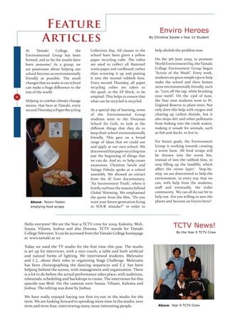 Feature                                                                  Enviro Heroes
              Articles                                                            By Christine Savele • Year 12 Student



    At      Tāmaki     College,     the     Collection Day. All classes in the       help abolish the problem now.
    Environmental Group has been            school have been given a yellow
    formed, and so far the results have     paper recycling cube. The cubes          On the 5th June 2009, to promote
    been awesome! As a group, we            are used to collect all ﬂattened         World Environment Day, the Tāmaki
    are passionate about helping our        waste paper and cardboard; rather        College Environment Group began
    school become as environmentally        than screwing it up and putting          “Action of the Week”. Every week,
    friendly as possible. The small         it into the normal rubbish bins.         students are given simple tips to help
    changes that we make in our school      Every second Thursday, all paper         make the school and their homes
    can make a huge diﬀerence to the        recycling cubes are taken to             more environmentally friendly, such
    rest of the world.                      the quad, or the EP block, to be         as, “turn oﬀ the tap, while brushing
                                            emptied. This helps to ensure that       your teeth”. On the 23rd of June,
8




    Helping to combat climate change        what can be recycled is recycled.        the Year nine students went to Pt.
    means, that here at Tāmaki, every                                                England Reserve to plant trees. Not
    second Thursday is Paper Recycling      As a special day of learning, some       only does this help with oxygen and
                                            of the Environmental Group               clearing up carbon dioxide, but it
                                            students went to the Diocesan            also stops dirt and other pollutants
                                            School for Girls, to look at the         from leaking into the creek waters,
                                            diﬀerent things that they do to          making it unsafe for animals, such
                                            keep their school environmentally        as ﬁsh and ducks, to live in.
                                            friendly. This gave us a broad
                                            range of ideas that we could use         For future goals, the Environment
                                            and apply at our own school. We          Group is working towards creating
                                            discovered that paper recycling was      a worm farm. All food scraps will
                                            just the beginning of things that        be thrown into the worm bin,
                                            we can do. And so, to help create        instead of into the rubbish bins, to
                                            awareness, Christine Savele and          stop ﬁlling up the landﬁlls, which
                                            Vainga Pahulu spoke at a school          aﬀect the ozone layer! Step-by-
                                            assembly. We showed an extract           step, we are determined to help the
                                            from the Al Gore documentary,            environment, in every way that we
                                            “An Inconvenient Truth”, where it        can, with help from the students,
                                            brieﬂy outlines the reasons behind       staﬀ and eventually, the wider
                                            Global Warming. We emphasised            community. We can all do our bit to
                                            the quote from the ﬁlm, “Do you          help out. Are you willing to save the
       Above: Tenzin Tseten                 want your future generation living       planet and become an Enviro hero?
       emptying food scraps                 in YOUR mistake?” in order to



    Hello everyone! We are the Year 9 TCTV crew for 2009; Kalesita, Moli,
    Sosaia, Viliami, Joshua and also Donnea. TCTV stands for Tāmaki
                                                                                                 TCTV News!
    College Televsion. It can be accessed from the Tāmaki College homepage                         By the Year 9 TCTV Crew
    at www.tamaki.ac.nz

    Today we used the TV studio for the ﬁrst time this year. The studio
    is set up for interviews, with a nice couch, a table and both artiﬁcial
    and natural forms of lighting. We interviewed students, Melenaite
    and C.J., about their roles in organizing Stage Challenge. Melenaite
    has been choreographing the dancing sequences and C.J. has been
    helping behind the scenes, with management and organization. There
    is a lot to do before the actual performance takes place, with auditions,
    rehearsals, scheduling and backdrops to create. The interviewer for this
    episode was Moli. On the cameras were Sosaia, Viliami, Kalesita and
    Joshua. The editing was done by Joshua.

    We have really enjoyed having our ﬁrst try-out in the studio for the
    term. We are looking forward to spending more time in the studio, next
    term and term four, interviewing many more interesting people.                     Above: Year 9 TCTV Crew
 